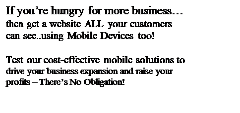 Text Box: If you�re hungry for more business�
then get a website ALL your customers can see..using Mobile Devices too!

Test our cost-effective mobile solutions to drive your business expansion and raise your profits � There�s No Obligation!
